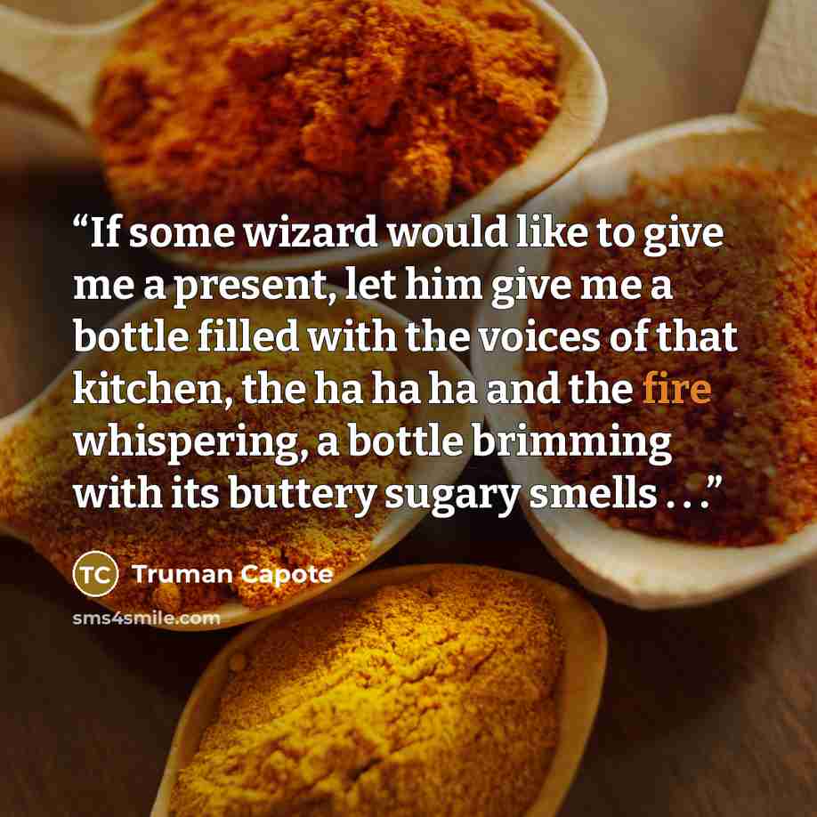 “If some wizard would like to give me a present, let him give me a bottle filled with the voices of that kitchen, the ha ha ha and the fire whispering, a bottle brimming with its buttery sugary smells . . .” quote by Truman Capote