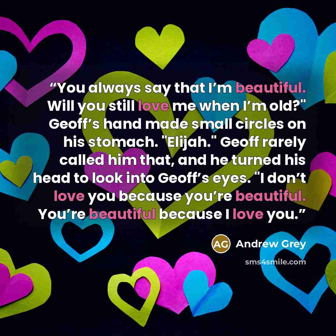 “You always say that I’m beautiful. Will you still love me when I’m old?" Geoff’s hand made small circles on his stomach. "Elijah." Geoff rarely called him that, and he turned his head to look into Geoff’s eyes. "I don’t love you because you’re beautiful. You’re beautiful because I love you.” quote by Andrew Grey