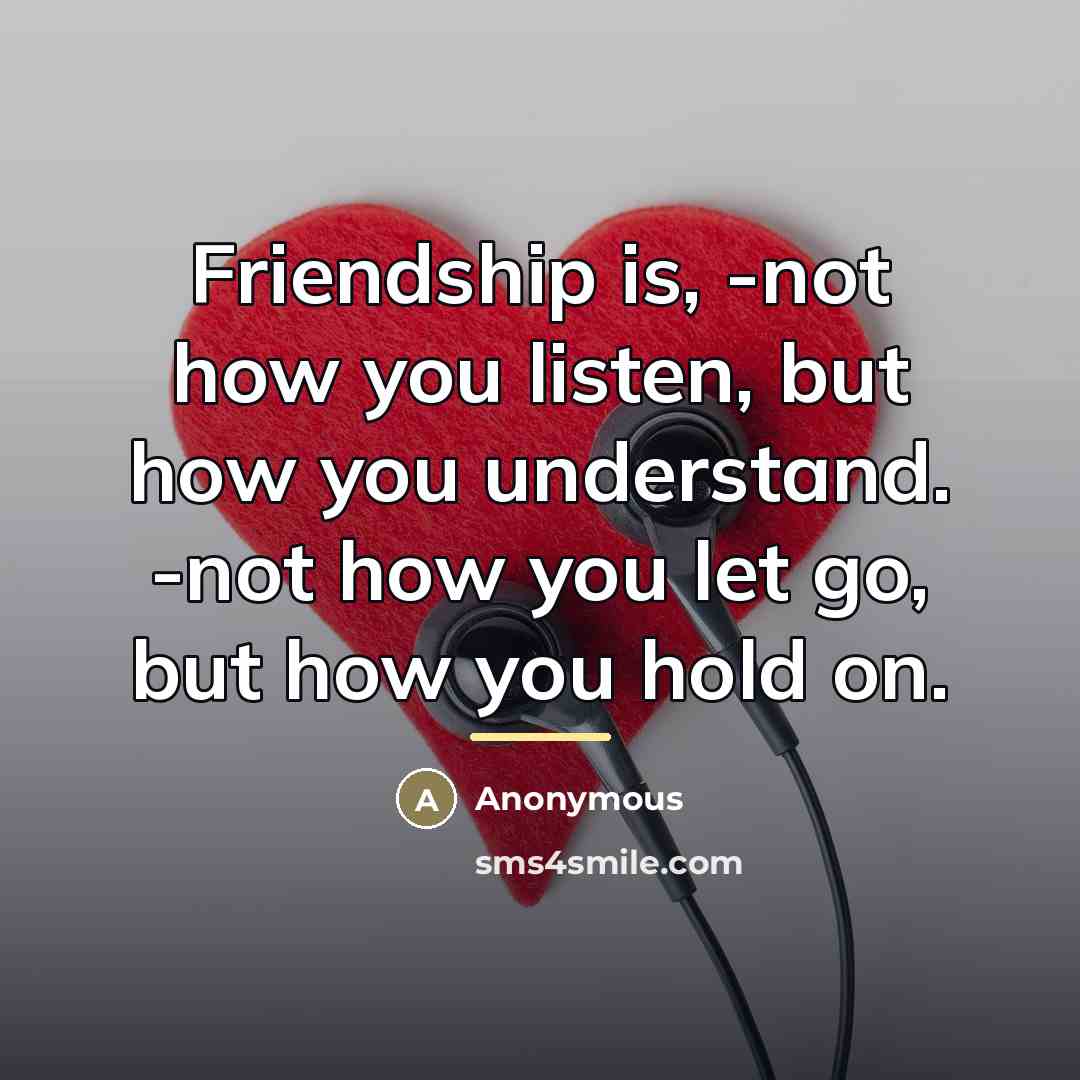 “Friendship is, -not how you listen, but how you understand. -not how you let go, but how you hold on.” quote by Anonymous