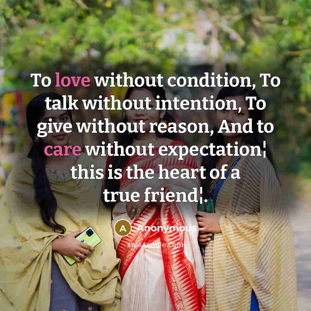 “To love without condition, To talk without intention, To give without reason, And to care without expectation¦ this is the heart of a true friend¦.” quote by Anonymous