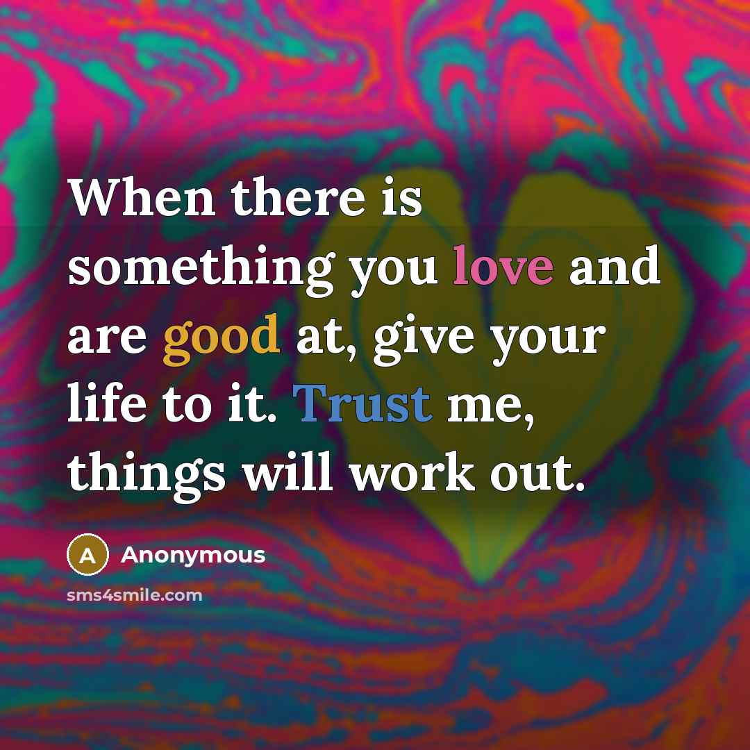 “When there is something you love and are good at, give your life to it. Trust me, things will work out.” quote by Anonymous