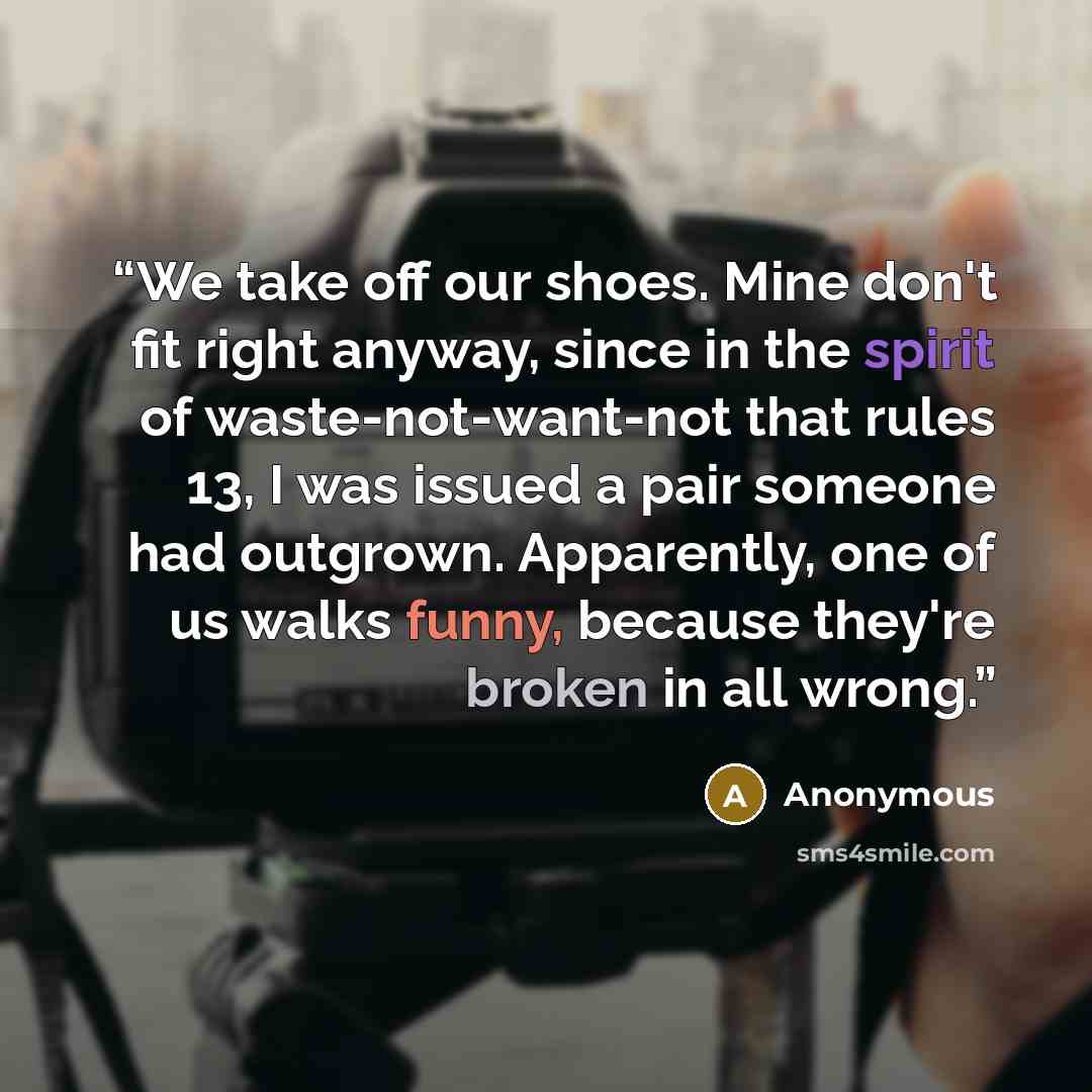 “We take off our shoes. Mine don't fit right anyway, since in the spirit of waste-not-want-not that rules 13, I was issued a pair someone had outgrown. Apparently, one of us walks funny, because they're broken in all wrong.” quote by Anonymous