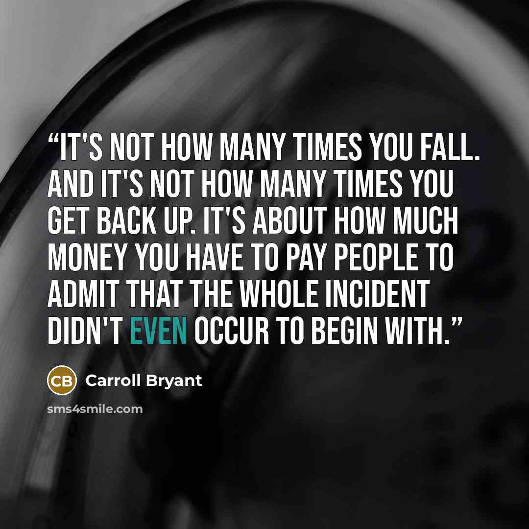 “It's not how many times you fall. And it's not how many times you get back up. It's about how much money you have to pay people to admit that the whole incident didn't even occur to begin with.” quote by Carroll Bryant