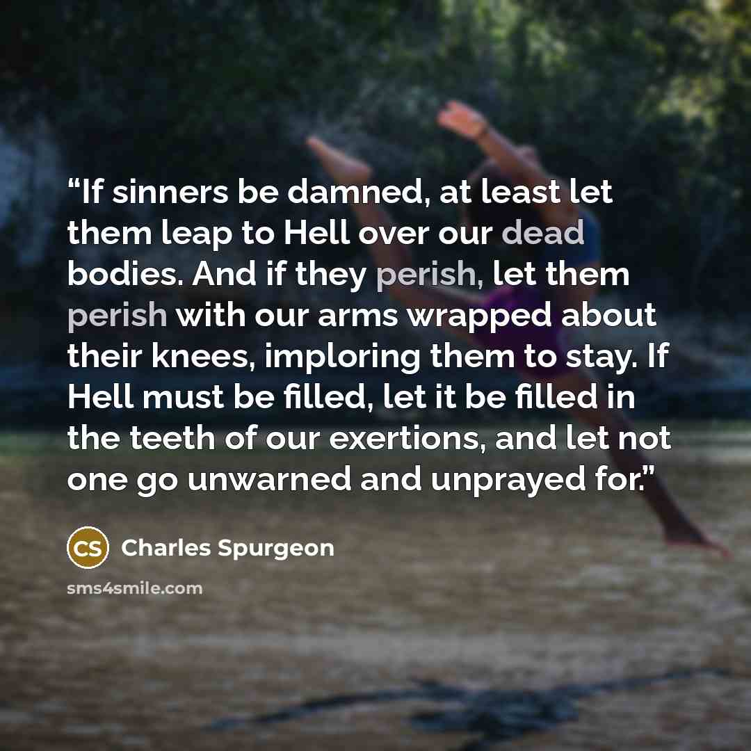 “If sinners be damned, at least let them leap to Hell over our dead bodies. And if they perish, let them perish with our arms wrapped about their knees, imploring them to stay. If Hell must be filled, let it be filled in the teeth of our exertions, and let not one go unwarned and unprayed for.” quote by Charles Spurgeon