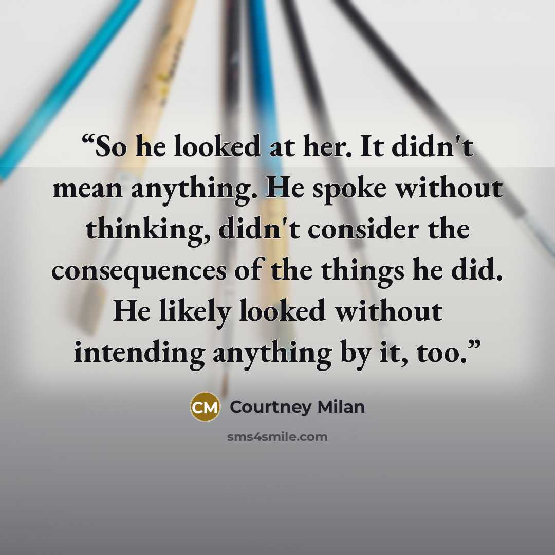 “So he looked at her. It didn't mean anything. He spoke without thinking, didn't consider the consequences of the things he did. He likely looked without intending anything by it, too.” quote by Courtney Milan