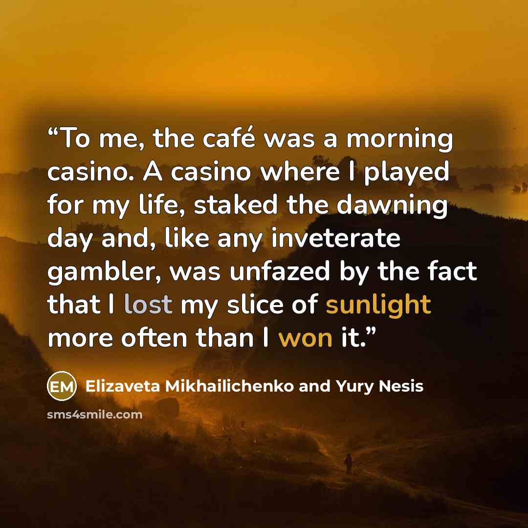 “To me, the café was a morning casino. A casino where I played for my life, staked the dawning day and, like any inveterate gambler, was unfazed by the fact that I lost my slice of sunlight more often than I won it.” quote by Elizaveta Mikhailichenko and Yury Nesis