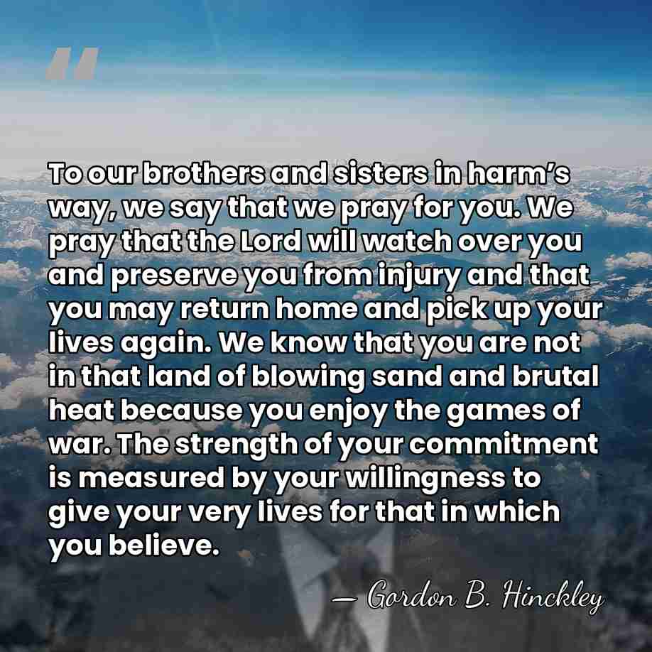 To our brothers and sisters in harm’s way, we say that we&hellip; - Gordon B. Hinckley