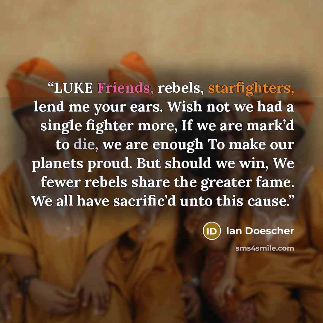 “LUKE Friends, rebels, starfighters, lend me your ears. Wish not we had a single fighter more, If we are mark’d to die, we are enough To make our planets proud. But should we win, We fewer rebels share the greater fame. We all have sacrific’d unto this cause.” quote by Ian Doescher