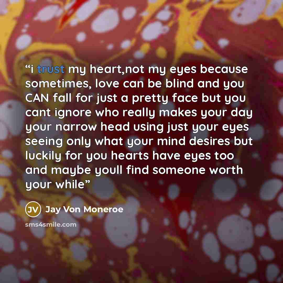 “i trust my heart,not my eyes because sometimes, love can be blind and you CAN fall for just a pretty face but you cant ignore who really makes your day your narrow head using just your eyes seeing only what your mind desires but luckily for you hearts have eyes too and maybe youll find someone…” quote by Jay Von Moneroe