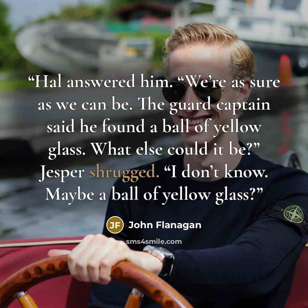 “Hal answered him. “We’re as sure as we can be. The guard captain said he found a ball of yellow glass. What else could it be?” Jesper shrugged. “I don’t know. Maybe a ball of yellow glass?” quote by John Flanagan