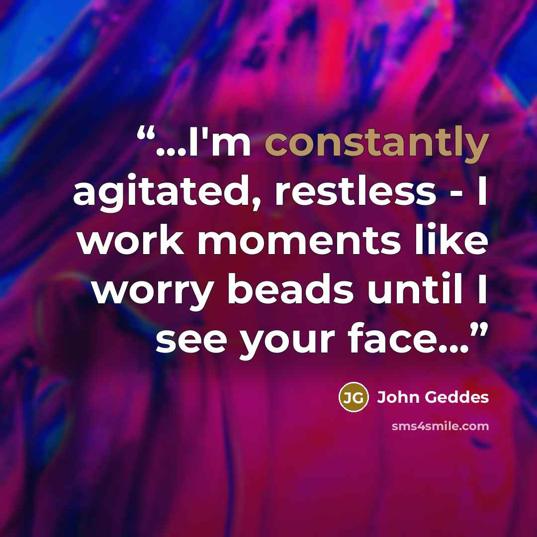 “...I'm constantly agitated, restless - I work moments like worry beads until I see your face...” quote by John Geddes