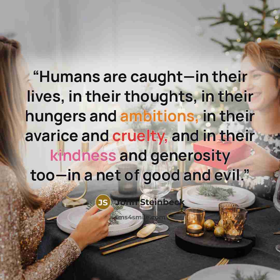 “Humans are caught—in their lives, in their thoughts, in their hungers and ambitions, in their avarice and cruelty, and in their kindness and generosity too—in a net of good and evil.” quote by John Steinbeck