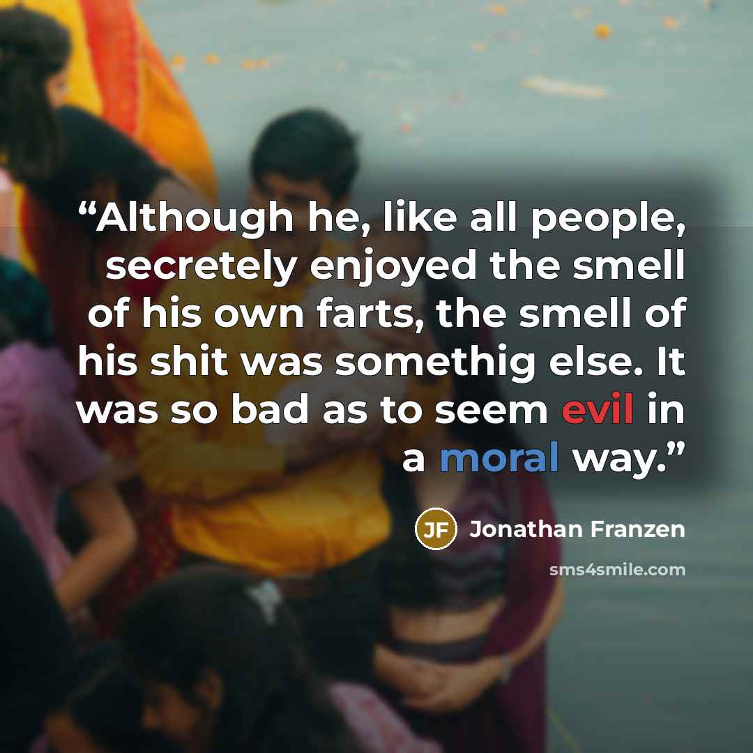 “Although he, like all people, secretely enjoyed the smell of his own farts, the smell of his shit was somethig else. It was so bad as to seem evil in a moral way.” quote by Jonathan Franzen