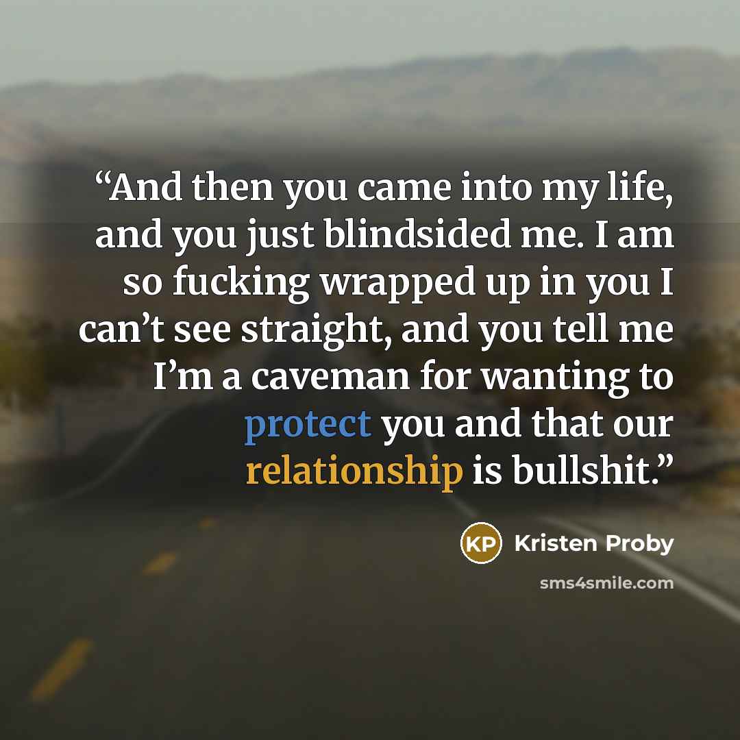 “And then you came into my life, and you just blindsided me. I am so fucking wrapped up in you I can’t see straight, and you tell me I’m a caveman for wanting to protect you and that our relationship is bullshit.” quote by Kristen Proby