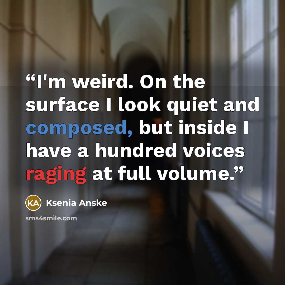 “I'm weird. On the surface I look quiet and composed, but inside I have a hundred voices raging at full volume.” quote by Ksenia Anske