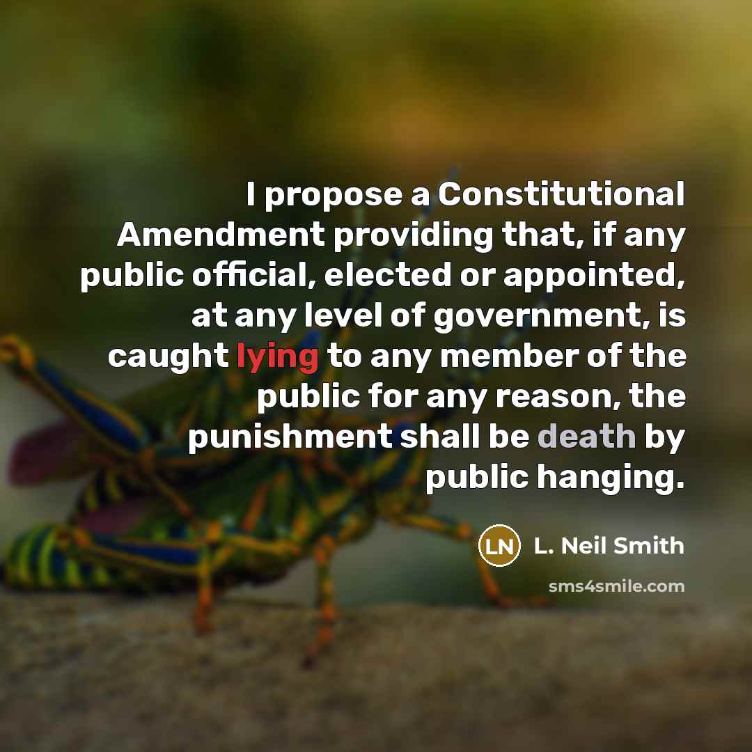 “I propose a Constitutional Amendment providing that, if any public official, elected or appointed, at any level of government, is caught lying to any member of the public for any reason, the punishment shall be death by public hanging.” quote by L. Neil Smith