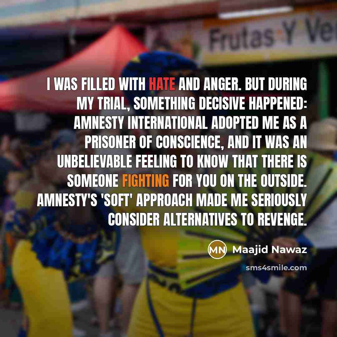 “I was filled with hate and anger. But during my trial, something decisive happened: Amnesty International adopted me as a prisoner of conscience, and it was an unbelievable feeling to know that there is someone fighting for you on the outside. Amnesty's 'soft' approach made me seriously consider…” quote by Maajid Nawaz