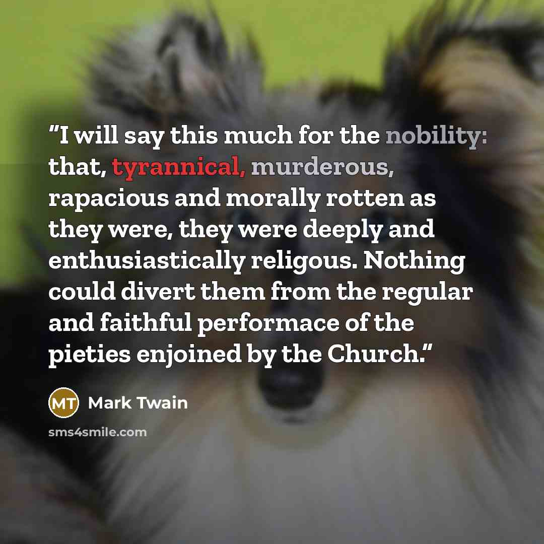 “I will say this much for the nobility: that, tyrannical, murderous, rapacious and morally rotten as they were, they were deeply and enthusiastically religous. Nothing could divert them from the regular and faithful performace of the pieties enjoined by the Church.” quote by Mark Twain