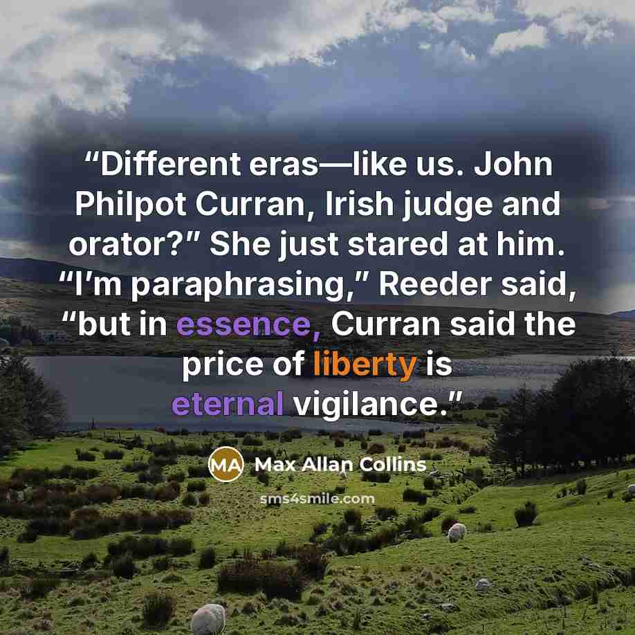 “Different eras—like us. John Philpot Curran, Irish judge and orator?” She just stared at him. “I’m paraphrasing,” Reeder said, “but in essence, Curran said the price of liberty is eternal vigilance.” quote by Max Allan Collins