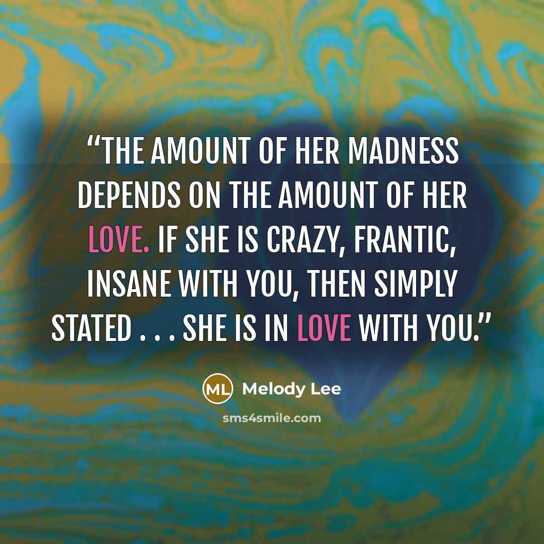 “The amount of her madness depends on the amount of her love. If she is crazy, frantic, insane with you, then simply stated . . . She is in love with you.” quote by Melody Lee