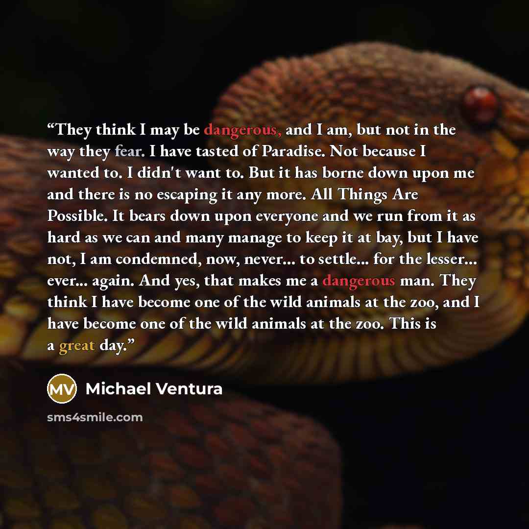 “They think I may be dangerous, and I am, but not in the way they fear. I have tasted of Paradise. Not because I wanted to. I didn't want to. But it has borne down upon me and there is no escaping it any more. All Things Are Possible. It bears down upon everyone and we run from it as hard as we can…” quote by Michael Ventura
