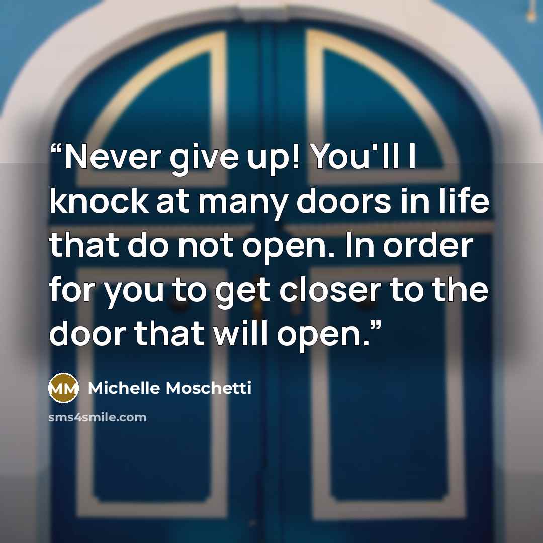 “Never give up! You'll l knock at many doors in life that do not open. In order for you to get closer to the door that will open.” quote by Michelle Moschetti