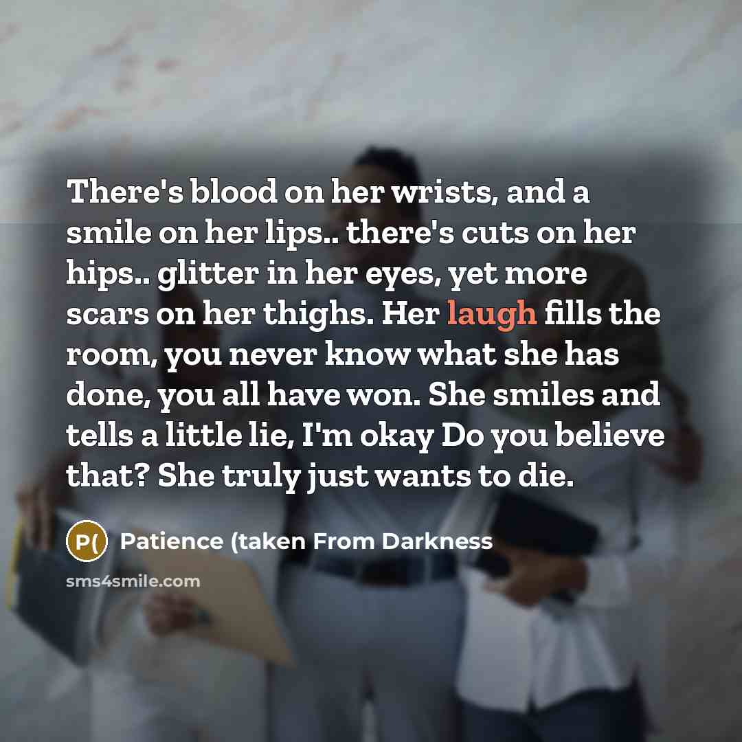 “There's blood on her wrists, and a smile on her lips.. there's cuts on her hips.. glitter in her eyes, yet more scars on her thighs. Her laugh fills the room, you never know what she has done, you all have won. She smiles and tells a little lie, I'm okay Do you believe that? She truly just wants…” quote by Patience (taken From Darkness