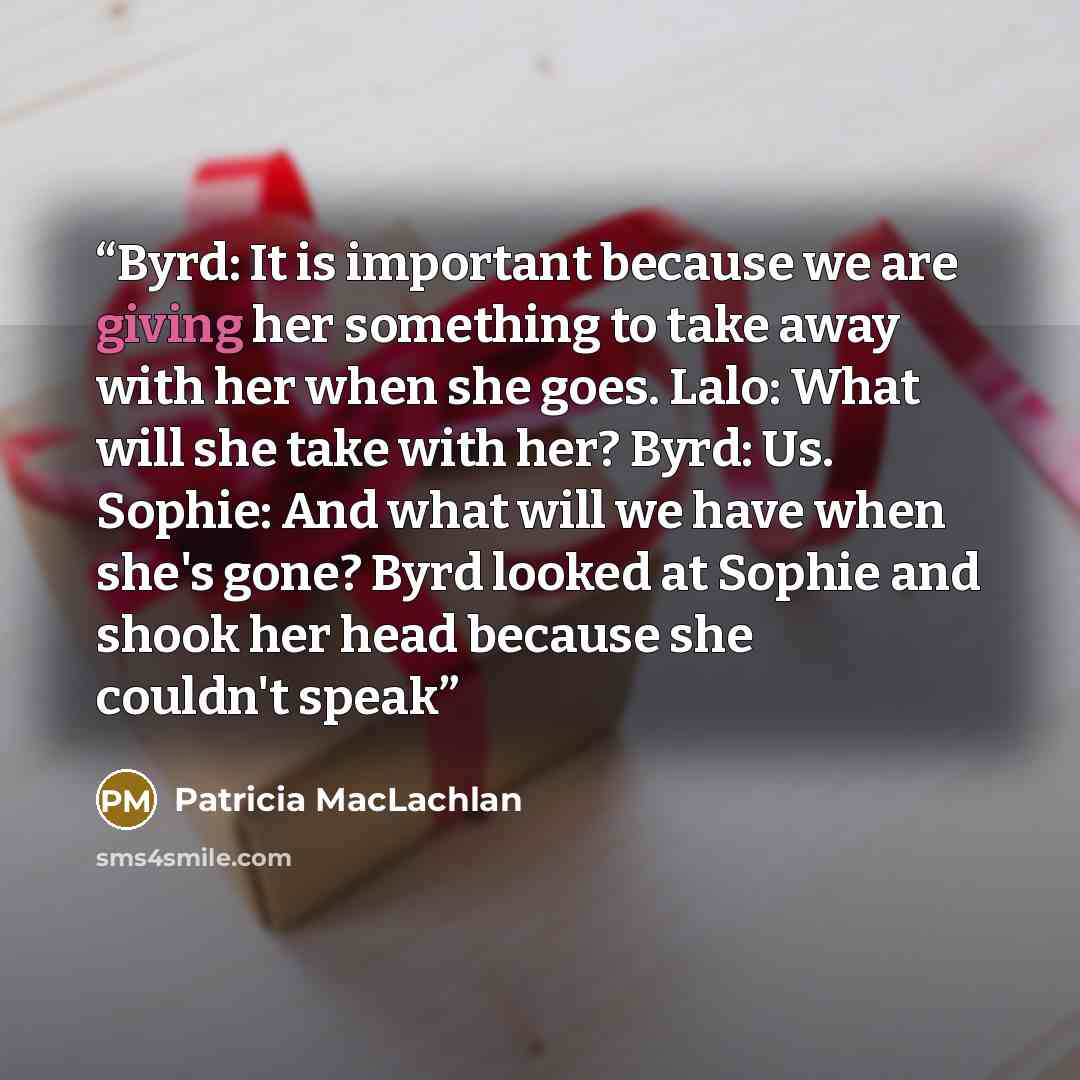 “Byrd: It is important because we are giving her something to take away with her when she goes. Lalo: What will she take with her? Byrd: Us. Sophie: And what will we have when she's gone? Byrd looked at Sophie and shook her head because she couldn't speak” quote by Patricia MacLachlan