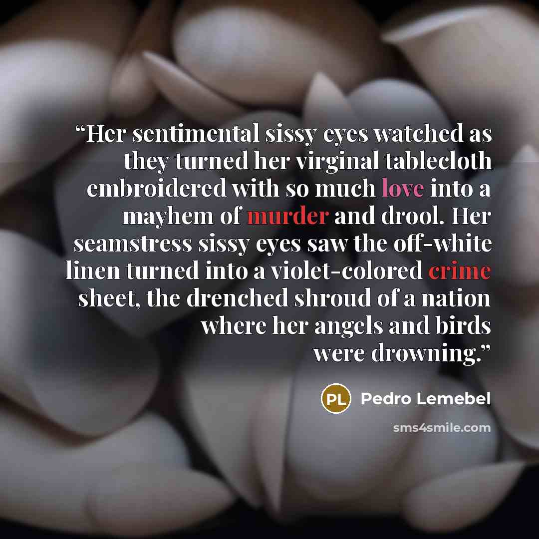 “Her sentimental sissy eyes watched as they turned her virginal tablecloth embroidered with so much love into a mayhem of murder and drool. Her seamstress sissy eyes saw the off-white linen turned into a violet-colored crime sheet, the drenched shroud of a nation where her angels and birds were…” quote by Pedro Lemebel