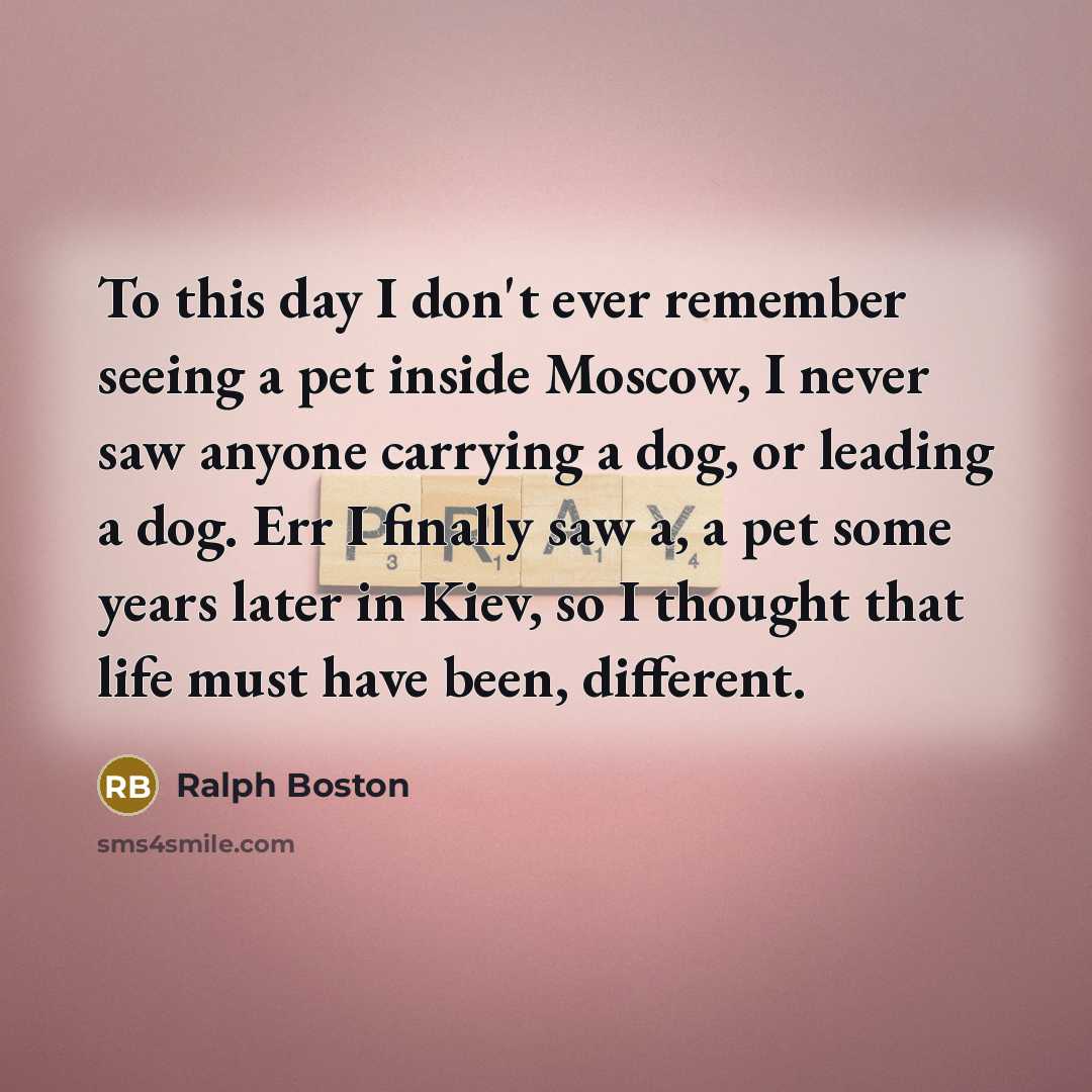 “To this day I don't ever remember seeing a pet inside Moscow, I never saw anyone carrying a dog, or leading a dog. Err I finally saw a, a pet some years later in Kiev, so I thought that life must have been, different.” quote by Ralph Boston