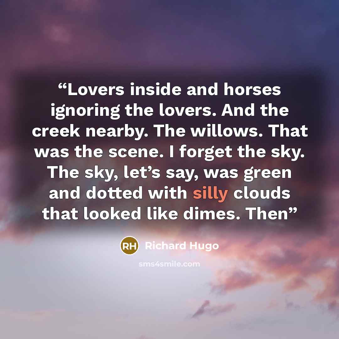 “Lovers inside and horses ignoring the lovers. And the creek nearby. The willows. That was the scene. I forget the sky. The sky, let’s say, was green and dotted with silly clouds that looked like dimes. Then” quote by Richard Hugo