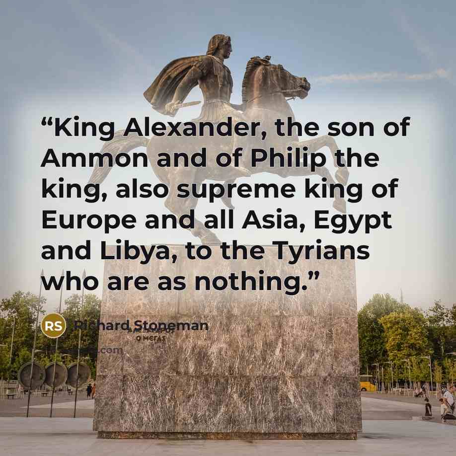 “King Alexander, the son of Ammon and of Philip the king, also supreme king of Europe and all Asia, Egypt and Libya, to the Tyrians who are as nothing.” quote by Richard Stoneman