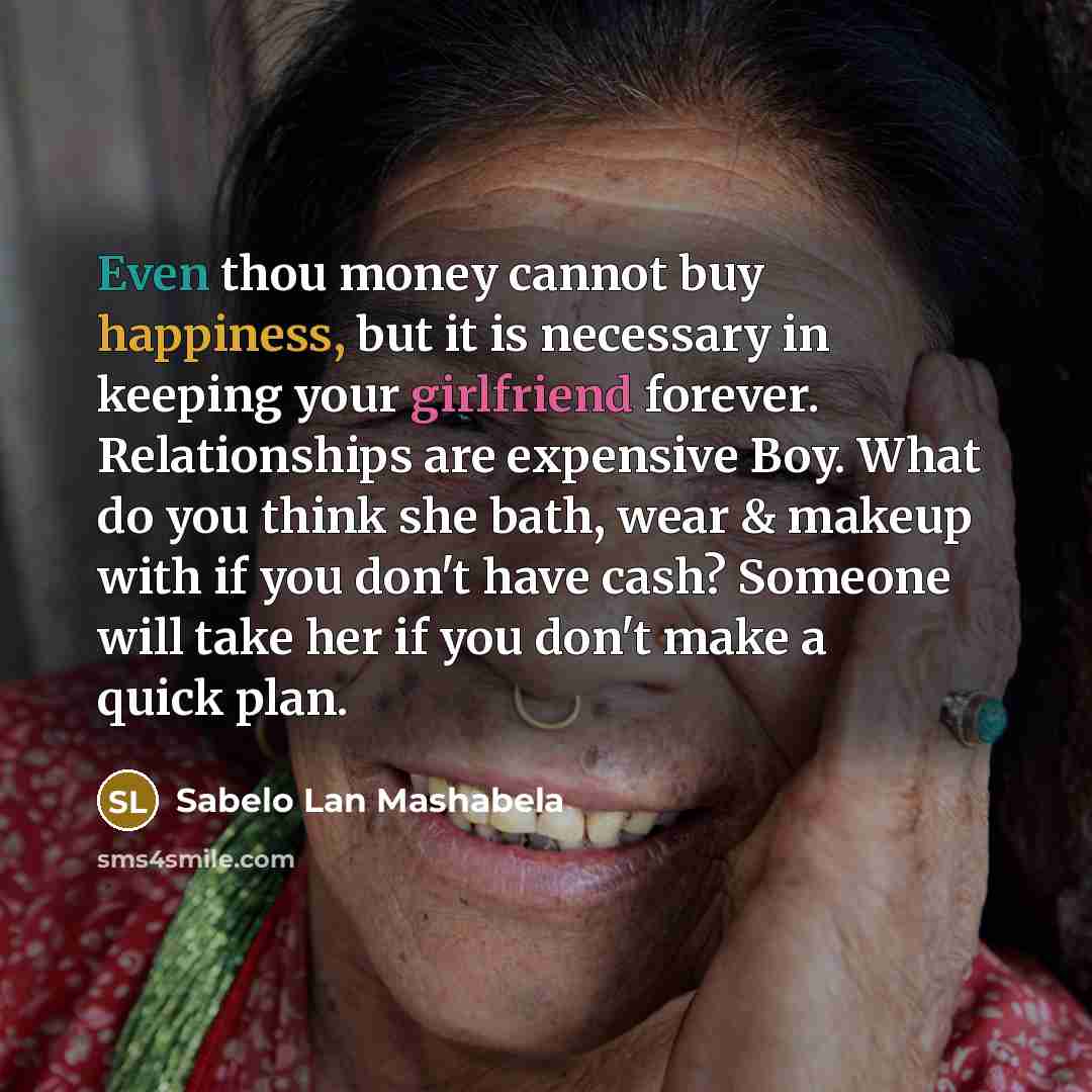 “Even thou money cannot buy happiness, but it is necessary in keeping your girlfriend forever. Relationships are expensive Boy. What do you think she bath, wear & makeup with if you don't have cash? Someone will take her if you don't make a quick plan.” quote by Sabelo Lan Mashabela