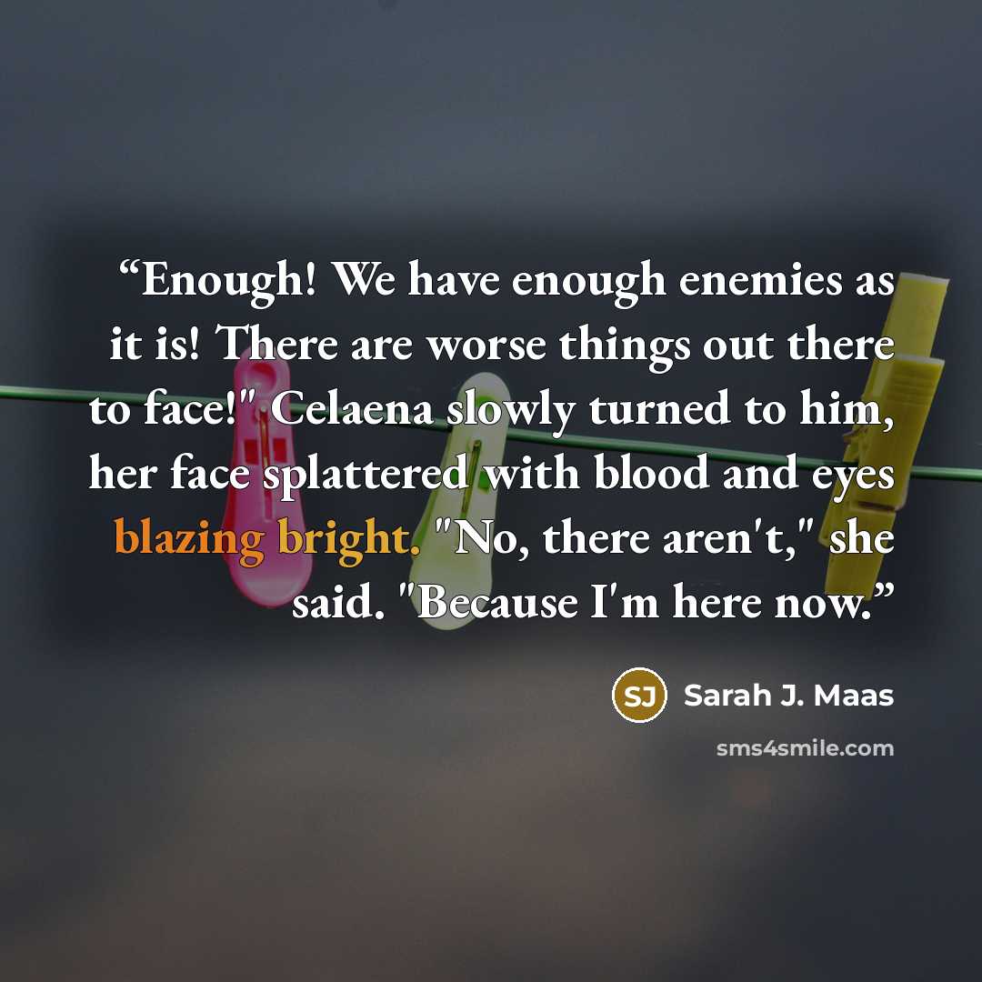 “Enough! We have enough enemies as it is! There are worse things out there to face!" Celaena slowly turned to him, her face splattered with blood and eyes blazing bright. "No, there aren't," she said. "Because I'm here now.” quote by Sarah J. Maas