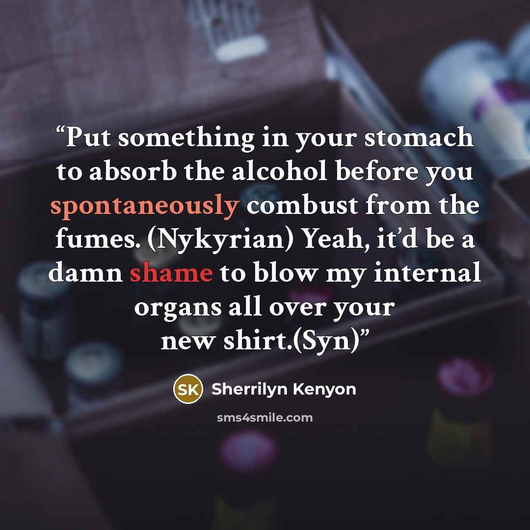 “Put something in your stomach to absorb the alcohol before you spontaneously combust from the fumes. (Nykyrian) Yeah, it’d be a damn shame to blow my internal organs all over your new shirt.(Syn)” quote by Sherrilyn Kenyon