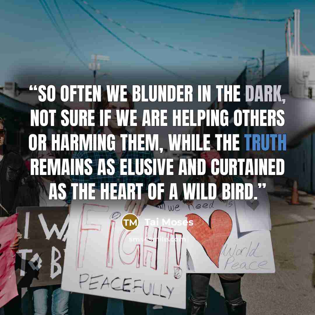 “So often we blunder in the dark, not sure if we are helping others or harming them, while the truth remains as elusive and curtained as the heart of a wild bird.” quote by Tai Moses