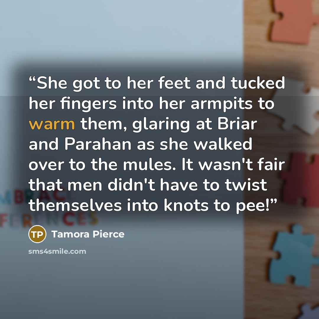“She got to her feet and tucked her fingers into her armpits to warm them, glaring at Briar and Parahan as she walked over to the mules. It wasn't fair that men didn't have to twist themselves into knots to pee!” quote by Tamora Pierce
