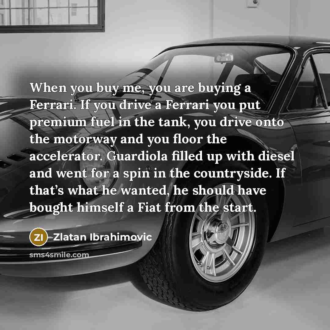 “When you buy me, you are buying a Ferrari. If you drive a Ferrari you put premium fuel in the tank, you drive onto the motorway and you floor the accelerator. Guardiola filled up with diesel and went for a spin in the countryside. If that’s what he wanted, he should have bought himself a Fiat from…” quote by Zlatan Ibrahimovic