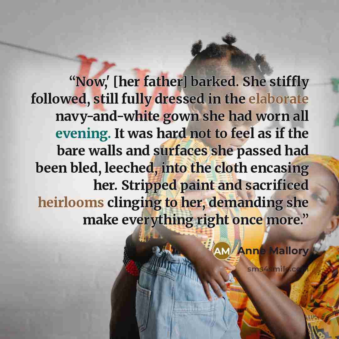 “Now,' [her father] barked. She stiffly followed, still fully dressed in the elaborate navy-and-white gown she had worn all evening. It was hard not to feel as if the bare walls and surfaces she passed had been bled, leeched, into the cloth encasing her. Stripped paint and sacrificed heirlooms…” quote by Anne Mallory