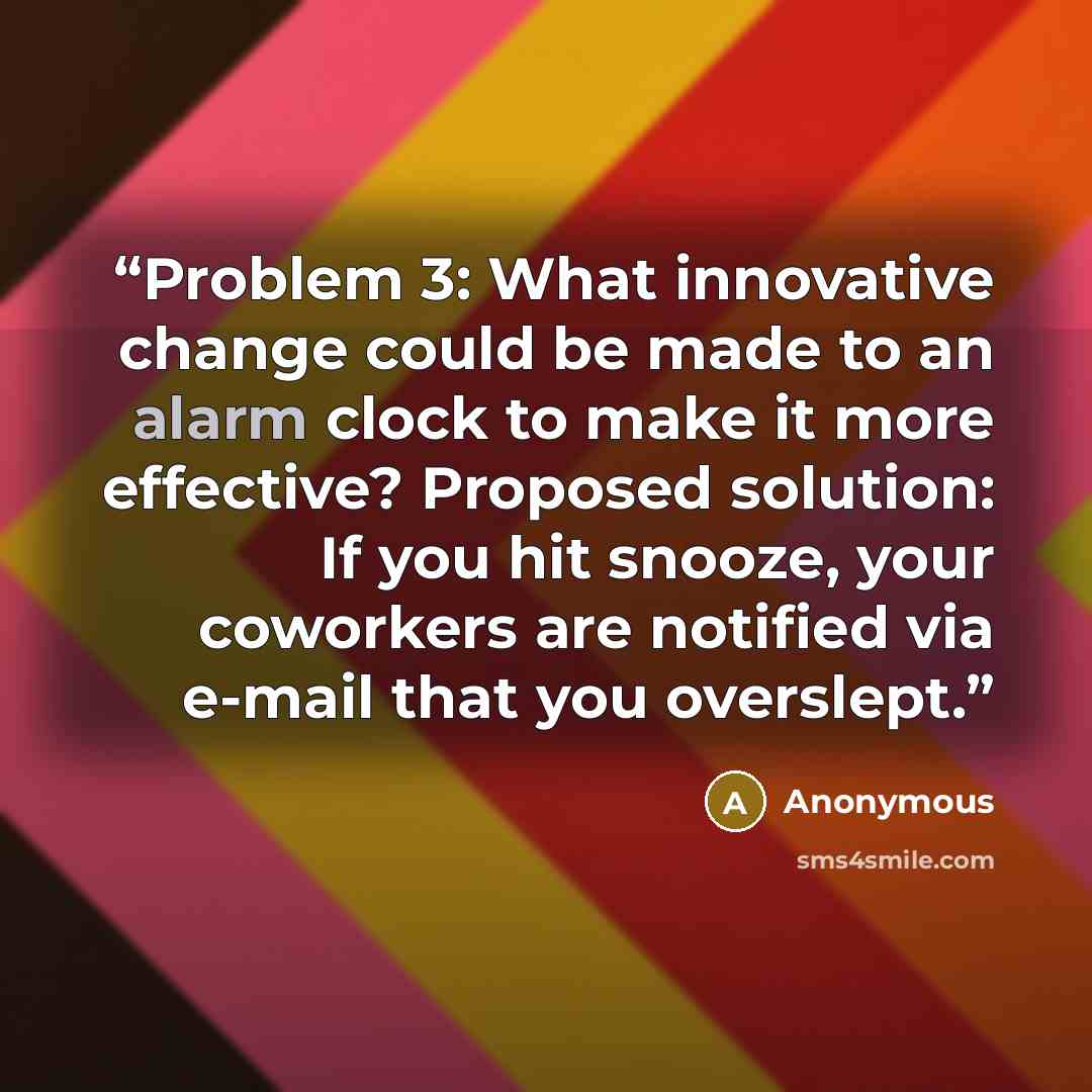 “Problem 3: What innovative change could be made to an alarm clock to make it more effective? Proposed solution: If you hit snooze, your coworkers are notified via e-mail that you overslept.” quote by Anonymous