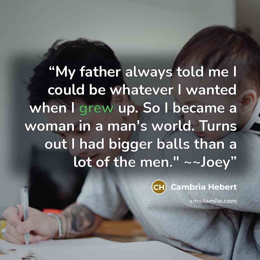 “My father always told me I could be whatever I wanted when I grew up. So I became a woman in a man's world. Turns out I had bigger balls than a lot of the men." ~~Joey” quote by Cambria Hebert
