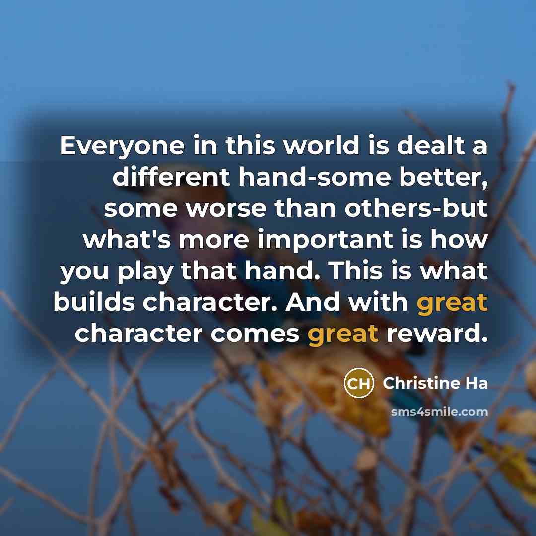 “Everyone in this world is dealt a different hand-some better, some worse than others-but what's more important is how you play that hand. This is what builds character. And with great character comes great reward.” quote by Christine Ha