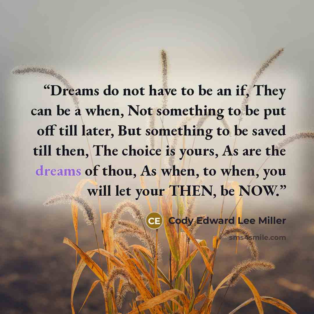 “Dreams do not have to be an if, They can be a when, Not something to be put off till later, But something to be saved till then, The choice is yours, As are the dreams of thou, As when, to when, you will let your THEN, be NOW.” quote by Cody Edward Lee Miller