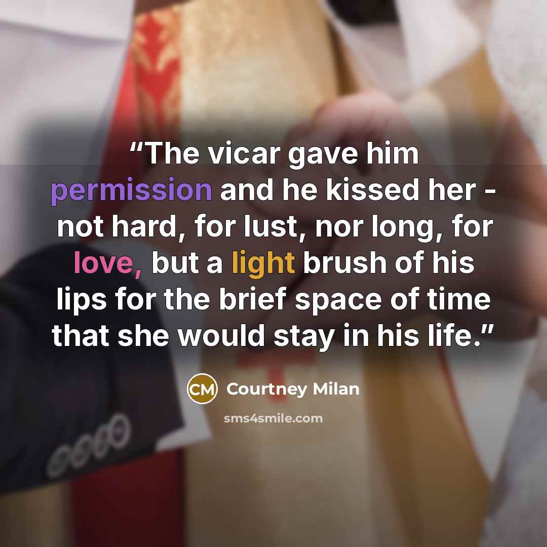 “The vicar gave him permission and he kissed her - not hard, for lust, nor long, for love, but a light brush of his lips for the brief space of time that she would stay in his life.” quote by Courtney Milan