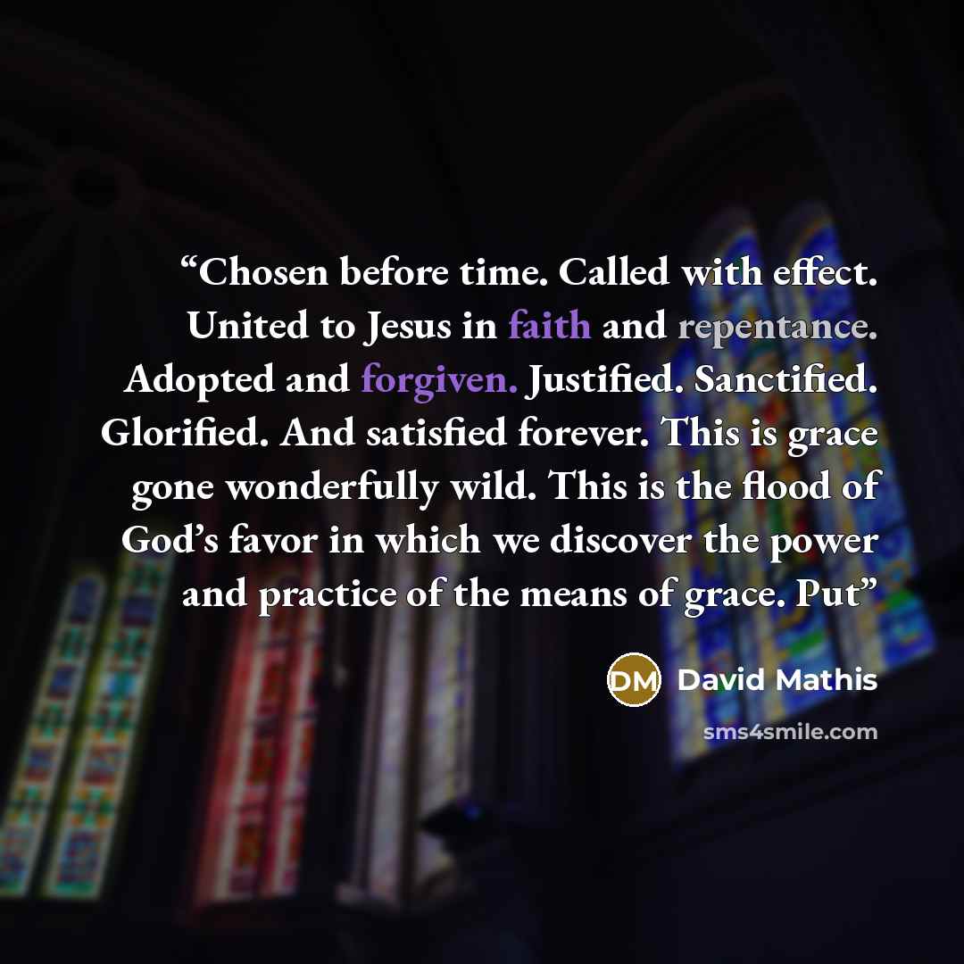 “Chosen before time. Called with effect. United to Jesus in faith and repentance. Adopted and forgiven. Justified. Sanctified. Glorified. And satisfied forever. This is grace gone wonderfully wild. This is the flood of God’s favor in which we discover the power and practice of the means of grace. Put” quote by David Mathis