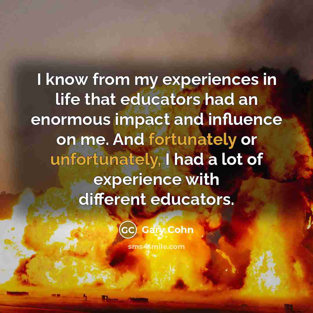 “I know from my experiences in life that educators had an enormous impact and influence on me. And fortunately or unfortunately, I had a lot of experience with different educators.” quote by Gary Cohn