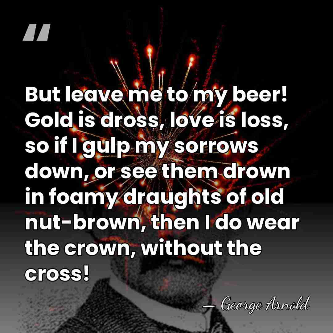 But leave me to my beer! Gold is dross, love is loss,&hellip; - George Arnold