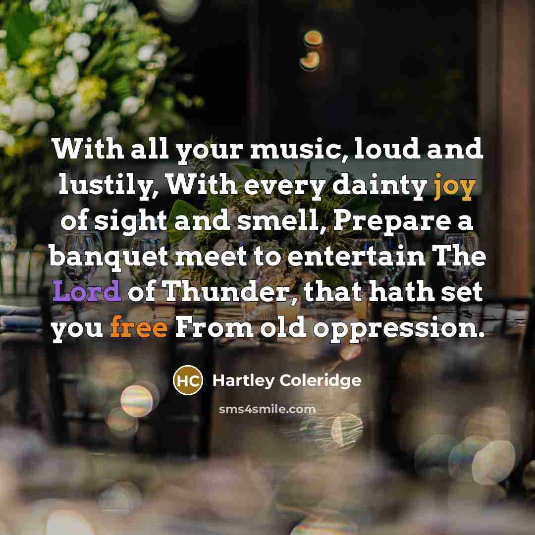 “With all your music, loud and lustily, With every dainty joy of sight and smell, Prepare a banquet meet to entertain The Lord of Thunder, that hath set you free From old oppression.” quote by Hartley Coleridge