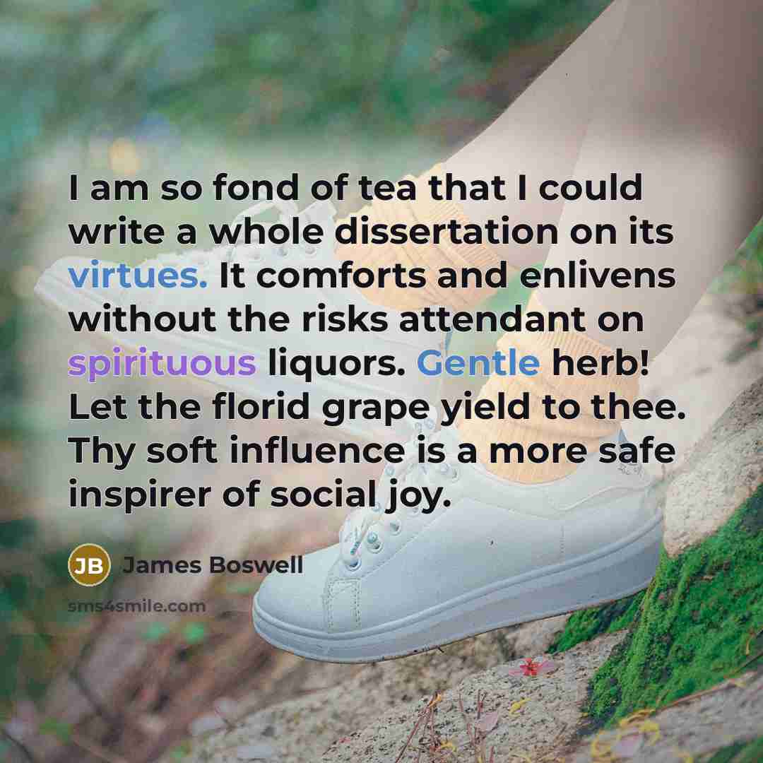 “I am so fond of tea that I could write a whole dissertation on its virtues. It comforts and enlivens without the risks attendant on spirituous liquors. Gentle herb! Let the florid grape yield to thee. Thy soft influence is a more safe inspirer of social joy.” quote by James Boswell