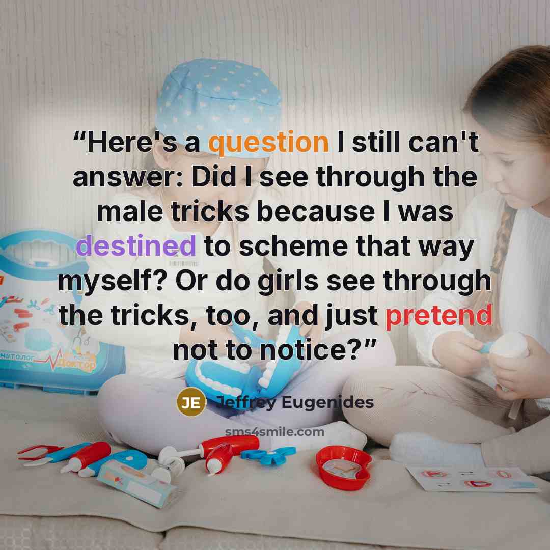 “Here's a question I still can't answer: Did I see through the male tricks because I was destined to scheme that way myself? Or do girls see through the tricks, too, and just pretend not to notice?” quote by Jeffrey Eugenides